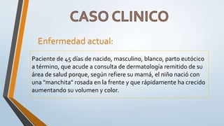 Paciente de 45 días de nacido, masculino, blanco, parto eutócico
a término, que acude a consulta de dermatología remitido de su
área de salud porque, según refiere su mamá, el niño nació con
una "manchita" rosada en la frente y que rápidamente ha crecido
aumentando su volumen y color.
Enfermedad actual:
 