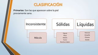 Primarias: Son las que aparecen sobre la piel
previamente sana.
Inconsistente
Mácula
Sólidas
Pápula
Placa
Nódulo
Tumor
Roncha o habón
Líquidas
Vesícula
Ampolla
Pústula
Quiste
 