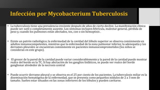 Infección por Mycobacterium Tuberculosis
• La tuberculosis tiene una prevalencia creciente después de años de cierto declive. La manifestación clínica
puede ser sutil o completamente ausente. Los síntomas incluyen febrícula, malestar general, pérdida de
peso y, cuando los pulmones están afectados, tos, con o sin hemoptisis .
• Existe un patrón radiológico; la enfermedad de la cavidad del lóbulo superior se observa comúnmente en
adultos inmunocompetentes, mientras que la enfermedad de la zona pulmonar inferior, la adenopatía y los
derrames pleurales se encuentran comúnmente en pacientes inmunocomprometidos (los niños se
consideran en este grupo).
• El grosor de la pared de la cavidad puede variar considerablemente y la pared de la cavidad puede mostrar
realce del borde en la TC. Si hay afectación de los ganglios linfáticos, se puede ver realce del borde
ganglionar alrededor de la necrosis central
• Puede ocurrir derrame pleural y se observa en el 25 por ciento de los pacientes. La tuberculosis miliar es la
diseminación hematógena de la enfermedad, que se presenta como pequeños nódulos de 2 a 3 mm de
tamaño. Suelen estar situados en las zonas inferiores de los lóbulos y pueden cavitarse.
 