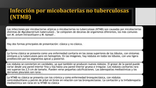 Infección por micobacterias no tuberculosas
(NTMB)
Las infecciones por micobacterias atípicas o micobacterias no tuberculosas (NTMB) son causadas por micobacterias
distintas de Mycobacterium tuberculosis . Se componen de decenas de organismos diferentes, los más comunes
son M. avium-intracelluare y M. kansaii .
Hay dos formas principales de presentación: clásica y no clásica.
La forma clásica se presenta como una enfermedad cavitaria en las zonas superiores de los lóbulos, con síntomas
similares a la tuberculosis pero sin hemoptisis. En las imágenes, hay nódulos en todos los lóbulos, con una ligera
predilección por los segmentos apical y posterior.
Los nódulos se convierten en cavidades, ya que también se producen nuevos nódulos. El grosor de la pared puede
variar desde una pared interior fina y lisa hasta una pared interior gruesa e irregular. Los nódulos cavitarios rara
vez superan los 2,5 cm de tamaño. Pueden verse pequeñas calcificaciones. Las adenopatías mediastínicas y los
derrames pleurales son raros .
La NTMB no clásica se presenta con tos crónica y como enfermedad bronquiectásica, con nódulos
centrolobulillares y patrón de árbol en brote en relación con las bronquiectasias. La cavitación y la linfadenopatía
mediastínica son raras en la NTMB no clásica
 