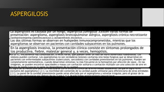 ASPERGILOSIS
La aspergilosis es causada por un hongo, Aspergillus fumigatus .Existen varias formas de
presentación: aspergiloma, aspergilosis broncopulmonar alérgica, aspergilosis crónica necrotizante
(anteriormente semiinvasiva) y aspergilosis invasiva.
Las dos últimas formas se observan en huéspedes inmunocomprometidos, mientras que los
aspergilomas se observan en pacientes con cavidades subyacentes en los pulmones.
En la aspergilosis invasiva, la presentación clínica consiste en síntomas prolongados de
tos productiva, fiebre, malestar general y, a veces, hemoptisis.
En la TC, inicialmente hay consolidación, a veces varias, que pueden tener un halo de vidrio esmerilado rodeándolas. Los
nódulos pueden cavitarse. Los aspergilomas no son verdaderas lesiones cavitarias sino bolas fúngicas que se desarrollan en
pacientes con enfermedades subyacentes (tuberculosis, sarcoidosis) con cavidades preexistentes en los pulmones. Pueden ser
completamente asintomáticos, cuando desarrollan síntomas; la más frecuente es la hemoptisis por afección de vasos . En las
imágenes, se pueden encontrar opacidades o masas con cavitación solitaria o cavitación múltiple con una colección de aire en
forma de media luna en la parte no dependiente de la cavidad.
El signo de la media luna debe correlacionarse con el entorno clínico de la enfermedad subyacente, ya que el signo no es
exclusivo del aspergiloma [ 20 ]. La movilidad del contenido de la cavidad puede utilizarse para diferenciarla de otras entidades
[19 ]. La pared de la cavidad preexistente puede verse afectada por el aspergiloma y volverse irregular, pero el grosor de la
pared suele permanecer por debajo de los 3 mm [ 20 ]. Puede haber engrosamiento pleural local .
 