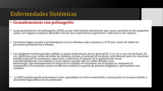 Enfermedades Sistémicas
• Granulomatosis con poliangeítis
• La granulomatosis con poliangeítis (GPA) es una enfermedad autoinmune que causa vasculitis en los pequeños
vasos. Los órganos comunes afectados son las vías respiratorias superiores e inferiores y los riñones.
• Las hemorragias nasales y la hemoptisis son los síntomas más comunes, y el 95 por ciento de todos los
pacientes presentan tos y disnea.
• Las imágenes revelan grandes nódulos y masas pulmonares, por lo general de 2 a 4 cm y rara vez de hasta 10
cm. Veinticinco por ciento de todos los nódulos cavitan. A menudo se localizan centralmente pero no muestran
predilección por los pulmones superiores o inferiores. El grosor de la pared puede variar
considerablemente. Los nódulos a veces tienen un halo que los rodea debido a una
hemorragia. Aproximadamente la mitad de los nódulos se resuelven con el tiempo en respuesta al
tratamiento; los restantes curan con fibrosis residual (o quistes de paredes delgadas) o permanecen sin
cambios.
• La GPA también puede presentarse como opacidades en vidrio esmerilado o atenuación en mosaico debido a
una hemorragia difusa en los pulmones
 