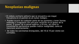 Neoplasias malignas
• El nódulo cavitario solitario que se encuentra con mayor
frecuencia en el pulmón es un tumor maligno .
• Pueden ocurrir en cualquier parte de los pulmones y tener formas
redondas o irregulares con una gran variación en el grosor de la
pared. El grosor de la pared superior a 24 mm, así como la
consolidación perilesional pueden indicar malignidad, como se
mencionó anteriormente .
• De todos los carcinomas bronquiales, del 10 al 15 por ciento son
cavitados.
 