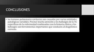 CONCLUSIONES
• las lesiones pulmonares cavitarias son causadas por varias entidades
patológicas variables. Prestar mucha atención a los hallazgos de la TC
específicos de la enfermedad combinados con la historia clínica y los
hallazgos son herramientas importantes que conducen al diagnóstico
correcto.
 