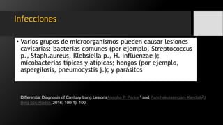 Infecciones
• Varios grupos de microorganismos pueden causar lesiones
cavitarias: bacterias comunes (por ejemplo, Streptococcus
p., Staph.aureus, Klebsiella p., H. influenzae );
micobacterias típicas y atípicas; hongos (por ejemplo,
aspergilosis, pneumocystis j.); y parásitos
Differential Diagnosis of Cavitary Lung LesionsAnagha P. Parkar1 and Panchakulasingam Kandiah2J
Belg Soc Radiol. 2016; 100(1): 100.
 