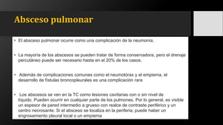 Absceso pulmonar
• El absceso pulmonar ocurre como una complicación de la neumonía.
• La mayoría de los abscesos se pueden tratar de forma conservadora, pero el drenaje
percutáneo puede ser necesario hasta en el 20% de los casos.
• Además de complicaciones comunes como el neumotórax y el empiema, el
desarrollo de fístulas broncopleurales es una complicación rara
• Los abscesos se ven en la TC como lesiones cavitarias con o sin nivel de
líquido. Pueden ocurrir en cualquier parte de los pulmones. Por lo general, es visible
un espesor de pared intermedio a grueso con realce de contraste periférico y un
centro necrosante. Si el absceso se localiza en la periferia, puede haber un
engrosamiento pleural local o un empiema
 