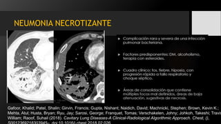 NEUMONIA NECROTIZANTE
Gafoor, Khalid; Patel, Shalin; Girvin, Francis; Gupta, Nishant; Naidich, David; Machnicki, Stephen; Brown, Kevin K.;
Mehta, Atul; Husta, Bryan; Ryu, Jay; Sarosi, George; Franquet, Tomas; Verschakelen, Johny; Johkoh, Takeshi; Travis
William; Raoof, Suhail (2018). Cavitary Lung Diseases-A Clinical-Radiological Algorithmic Approach. Chest, (),
 