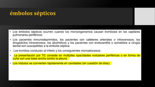 émbolos sépticos
• Los émbolos sépticos ocurren cuando los microorganismos causan trombosis en los capilares
pulmonares periféricos.
• Los pacientes inmunodeprimidos, los pacientes con catéteres arteriales o intravenosos, los
drogadictos intravenosos, los alcohólicos y los pacientes con endocarditis o sometidos a cirugía
dental son susceptibles a la embolia séptica.
• Los trombos conducen al infarto y los consiguientes microabscesos.
• La presentación por TC consiste en múltiples opacidades nodulares periféricas o en forma de
cuña con una base ancha contra la pleura.
• Los nódulos se convierten rápidamente en cavidades (en cuestión de días).
 