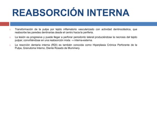 REABSORCIÓN INTERNA
 Transformación de la pulpa por tejido inflamatorio vascularizado con actividad dentinoclástica, que
reabsorbe las paredes dentinarias desde el centro hacia la periferia.
 La lesión es progresiva y puede llegar a perforar periodonto lateral produciéndose la necrosis del tejido
pulpar, convirtiéndose en una reabsorción mixta  interna-externa.
 La resorción dentaria interna (RDI) es también conocida como Hiperplasia Crónica Perforante de la
Pulpa, Granuloma Interno, Diente Rosado de Mummery.
 