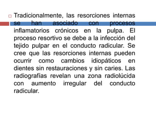  Tradicionalmente, las resorciones internas
se han asociado con procesos
inflamatorios crónicos en la pulpa. El
proceso resortivo se debe a la infección del
tejido pulpar en el conducto radicular. Se
cree que las resorciones internas pueden
ocurrir como cambios idiopáticos en
dientes sin restauraciones y sin caries. Las
radiografías revelan una zona radiolúcida
con aumento irregular del conducto
radicular.
 