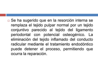  Se ha sugerido que en la resorción interna se
remplaza el tejido pulpar normal por un tejido
conjuntivo parecido al tejido del ligamento
periodontal con potencial osteogénico. La
eliminación del tejido inflamado del conducto
radicular mediante el tratamiento endodóntico
puede detener el proceso, permitiendo que
ocurra la reparación.
 