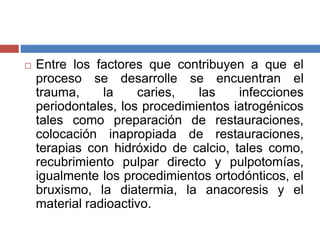  Entre los factores que contribuyen a que el
proceso se desarrolle se encuentran el
trauma, la caries, las infecciones
periodontales, los procedimientos iatrogénicos
tales como preparación de restauraciones,
colocación inapropiada de restauraciones,
terapias con hidróxido de calcio, tales como,
recubrimiento pulpar directo y pulpotomías,
igualmente los procedimientos ortodónticos, el
bruxismo, la diatermia, la anacoresis y el
material radioactivo.
 