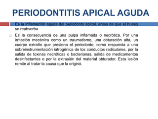 PERIODONTITIS APICAL AGUDA
 Es la inflamación aguda del periodonto apical, antes de que el hueso
se reabsorba.
 Es la consecuencia de una pulpa inflamada o necrótica. Por una
irritación mecánica como un traumatismo, una obturación alta, un
cuerpo extraño que presiona el periodonto; como respuesta a una
sobreinstrumentación iatrogénica de los conductos radiculares, por la
salida de toxinas necróticas o bacterianas, salida de medicamentos
desinfectantes o por la extrusión del material obturador. Esta lesión
remite al tratar la causa que la originó.
 