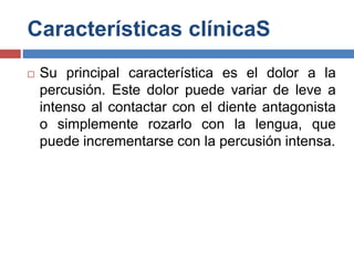 Características clínicaS
 Su principal característica es el dolor a la
percusión. Este dolor puede variar de leve a
intenso al contactar con el diente antagonista
o simplemente rozarlo con la lengua, que
puede incrementarse con la percusión intensa.
 