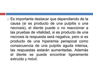 Es importante destacar que dependiendo de la
causa (si es producto de una pulpitis o una
necrosis), el diente puede o no reaccionar a
las pruebas de vitalidad, si es producto de una
necrosis la respuesta será negativa, pero si es
producto de una hiperemia periapical como
consecuencia de una pulpitis aguda intensa,
las respuestas estarán aumentadas. Además
el diente se puede encontrar ligeramente
extruído y móvil.
 