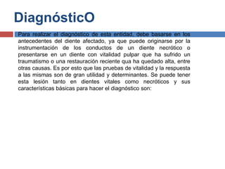 DiagnósticO
 Para realizar el diagnóstico de esta entidad, debe basarse en los
antecedentes del diente afectado, ya que puede originarse por la
instrumentación de los conductos de un diente necrótico o
presentarse en un diente con vitalidad pulpar que ha sufrido un
traumatismo o una restauración reciente qua ha quedado alta, entre
otras causas. Es por esto que las pruebas de vitalidad y la respuesta
a las mismas son de gran utilidad y determinantes. Se puede tener
esta lesión tanto en dientes vitales como necróticos y sus
características básicas para hacer el diagnóstico son:
 