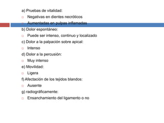 a) Pruebas de vitalidad:
 Negativas en dientes necróticos
 Aumentadas en pulpas inflamadas
b) Dolor espontáneo:
 Puede ser intenso, continuo y localizado
c) Dolor a la palpación sobre apical:
 Intenso
d) Dolor a la percusión:
 Muy intenso
e) Movilidad:
 Ligera
f) Afectación de los tejidos blandos:
 Ausente
g) radiográficamente:
 Ensanchamiento del ligamento o no
 