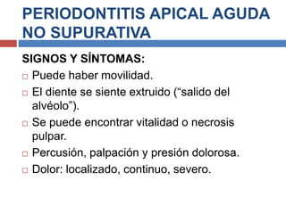 PERIODONTITIS APICAL AGUDA
NO SUPURATIVA
SIGNOS Y SÍNTOMAS:
 Puede haber movilidad.
 El diente se siente extruido (“salido del
alvéolo”).
 Se puede encontrar vitalidad o necrosis
pulpar.
 Percusión, palpación y presión dolorosa.
 Dolor: localizado, continuo, severo.
 
