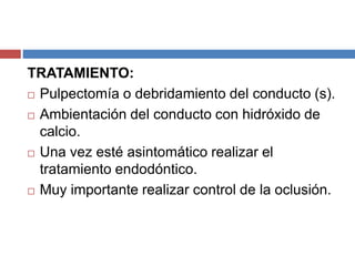 TRATAMIENTO:
 Pulpectomía o debridamiento del conducto (s).
 Ambientación del conducto con hidróxido de
calcio.
 Una vez esté asintomático realizar el
tratamiento endodóntico.
 Muy importante realizar control de la oclusión.
 
