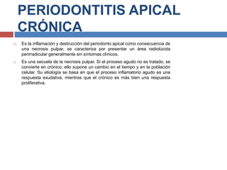PERIODONTITIS APICAL
CRÓNICA
 Es la inflamación y destrucción del periodonto apical como consecuencia de
una necrosis pulpar, se caracteriza por presentar un área radiolúcida
perirradicular generalmente sin síntomas clínicos.
 Es una secuela de la necrosis pulpar. Si el proceso agudo no es tratado, se
convierte en crónico; ello supone un cambio en el tiempo y en la población
celular. Su etiología se basa en que el proceso inflamatorio agudo es una
respuesta exudativa, mientras que el crónico es más bien una respuesta
proliferativa.
 