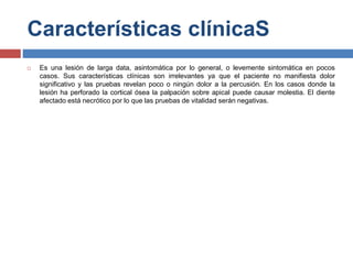 Características clínicaS
 Es una lesión de larga data, asintomática por lo general, o levemente sintomática en pocos
casos. Sus características clínicas son irrelevantes ya que el paciente no manifiesta dolor
significativo y las pruebas revelan poco o ningún dolor a la percusión. En los casos donde la
lesión ha perforado la cortical ósea la palpación sobre apical puede causar molestia. El diente
afectado está necrótico por lo que las pruebas de vitalidad serán negativas.
 