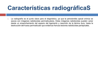 Características radiográficaS
 La radiografía es el punto clave para el diagnóstico, ya que la periodontitis apical crónica se
asocia con imágenes radiolúcidas perirradiculares. Estas imágenes radiolúcidas pueden variar
desde un ensanchamiento del espacio del ligamento y resorción de la lámina dura, hasta la
destrucción del hueso perirradicular que evidencia francas lesiones radiolúcidas periapicales.
 