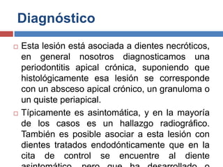 Diagnóstico
 Esta lesión está asociada a dientes necróticos,
en general nosotros diagnosticamos una
periodontitis apical crónica, suponiendo que
histológicamente esa lesión se corresponde
con un absceso apical crónico, un granuloma o
un quiste periapical.
 Típicamente es asintomática, y en la mayoría
de los casos es un hallazgo radiográfico.
También es posible asociar a esta lesión con
dientes tratados endodónticamente que en la
cita de control se encuentre al diente
 