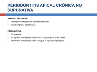 PERIODONTITIS APICAL CRÓNICA NO
SUPURATIVA
SIGNOS Y SÍNTOMAS:
 Por lo general el paciente no manifiesta dolor.
 Casi siempre es asintomática.
TRATAMIENTO:
 Endodoncia.
 En algunos casos puede requerirse la cirugía apical, pues con el
 tratamiento endodóntico no se consigue la reparación periapical.
 
