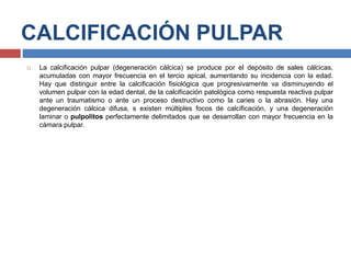 CALCIFICACIÓN PULPAR
 La calcificación pulpar (degeneración cálcica) se produce por el depósito de sales cálcicas,
acumuladas con mayor frecuencia en el tercio apical, aumentando su incidencia con la edad.
Hay que distinguir entre la calcificación fisiológica que progresivamente va disminuyendo el
volumen pulpar con la edad dental, de la calcificación patológica como respuesta reactiva pulpar
ante un traumatismo o ante un proceso destructivo como la caries o la abrasión. Hay una
degeneración cálcica difusa, s existen múltiples focos de calcificación, y una degeneración
laminar o pulpolitos perfectamente delimitados que se desarrollan con mayor frecuencia en la
cámara pulpar.
 