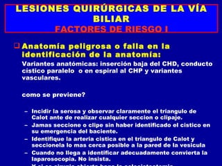 LESIONES QUIRÚRGICAS DE LA VÍA
            BILIAR
      FACTORES DE RIESGO I
 Anatomía peligrosa o falla en la
  identificación de la anatomía:
 Variantes anatómicas: inserción baja del CHD, conducto
 cístico paralelo o en espiral al CHP y variantes
 vasculares.

 como se previene?

  – Incidir la serosa y observar claramente el triangulo de
    Calot ante de realizar cualquier seccion o clipaje.
  – Jamas seccione o clipe sin haber identificado el cistico en
    su emergencia del baciente.
  – Identifique la arteria cistica en el triangulo de Calot y
    seccionela lo mas cerca posible a la pared de la vesicula
  – Cuando no llega a identificar adecuadamente convierta la
    laparosocopia. No insista.
 