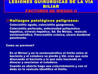 LESIONES QUIRÚRGICAS DE LA VÍA
             BILIAR
       FACTORES DE RIESGO II

 Hallazgos patológicos peligrosos:
  Colecistitis aguda, colecistitis gangrenosa,
  Colecistitis perforada, enfermedad poliquistica
  hepática, cirrosis hepática. Sd. De Mirizzi, vesícula
  escleroatrófica. Pancreatitis crónica, ulcera duodenal
  penetrante.

Como se previene?

  En el Mirizzi y en la escleroatrofica el limite entre el
  baciente y el coledoco se pierde y Ud. cree que esta
  disecando el bacinete y lo que esta haciendo es
  disecar y seccionar el coledoco.
  Cuando es abierta haga una colecistotomia y con el
  dedo en la vesicula identifica el limite.
 