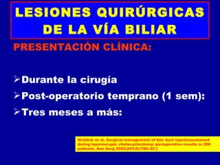 LESIONES QUIRÚRGICAS
   DE LA VÍA BILIAR
PRESENTACIÓN CLÍNICA:


 Durante la cirugía
 Post-operatorio temprano (1 sem):
 Tres meses a más:

            Sicklick et al. Surgical management of bile duct injuriessustained
            during laparoscopic cholecystectomy: perioperative results in 200
            patients. Ann Surg 2005;241(5):786–92 [
 