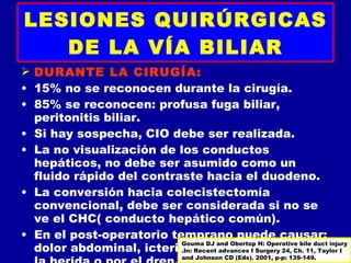 LESIONES QUIRÚRGICAS
   DE LA VÍA BILIAR
 DURANTE LA CIRUGÍA:
• 15% no se reconocen durante la cirugía.
• 85% se reconocen: profusa fuga biliar,
  peritonitis biliar.
• Si hay sospecha, CIO debe ser realizada.
• La no visualización de los conductos
  hepáticos, no debe ser asumido como un
  fluido rápido del contraste hacia el duodeno.
• La conversión hacia colecistectomía
  convencional, debe ser considerada si no se
  ve el CHC( conducto hepático común).
• En el post-operatorio temprano puede causar:
  dolor abdominal, ictericia, drenaje Surgery 24, Ch. 11, Taylor I
                          .In: Recent advances I de bilis por
                          Gouma DJ and Obertop H: Operative bile duct injury

                                     and Johnson CD (Eds). 2001, p-p: 139-149.
 