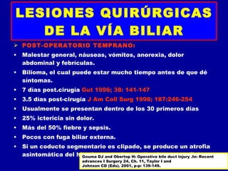 LESIONES QUIRÚRGICAS
   DE LA VÍA BILIAR
 POST-OPERATORIO TEMPRANO:
• Malestar general, náuseas, vómitos, anorexia, dolor
  abdominal y febrículas.
• Bilioma, el cual puede estar mucho tiempo antes de que dé
  síntomas.
• 7 días post.cirugía Gut 1996; 38: 141-147
• 3.5 días post-cirugía J Am Coll Surg 1998; 187:246-254
• Usualmente se presentan dentro de los 30 primeros días
• 25% ictericia sin dolor.
• Más del 50% fiebre y sepsis.
• Pocos con fuga biliar externa.
• Si un coducto segmentario es clipado, se produce un atrofia
  asintomática del hígado, yand Obertop H: Operative bile duct injuryfiebre.
                     Gouma DJ que desarrolla abscesos y .In: Recent
                          advances I Surgery 24, Ch. 11, Taylor I and
                          Johnson CD (Eds). 2001, p-p: 139-149.
 