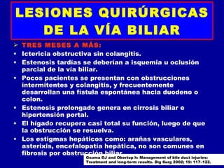 LESIONES QUIRÚRGICAS
   DE LA VÍA BILIAR
 TRES MESES A MÁS:
• Ictericia obstructiva sin colangitis.
• Estenosis tardías se deberían a isquemia u oclusión
  parcial de la vía biliar.
• Pocos pacientes se presentan con obstrucciones
  intermitentes y colangitis, y frecuentemente
  desarrollan una fístula espontánea hacia duodeno o
  colon.
• Estenosis prolongado genera en cirrosis biliar e
  hipertensión portal.
• El hígado recupera casi total su función, luego de que
  la obstrucción se resuelva.
• Los estigmas hepáticos como: arañas vasculares,
  asterixis, encefalopatía hepática, no son comunes en
  fibrosis por obstrucción biliar.
                     Gouma DJ and Obertop h: Management of bile duct injuries:
                     Treatment and long-term results. Dig Surg 2002; 19: 117–122.
 