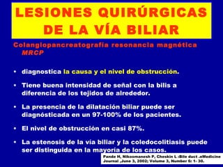 LESIONES QUIRÚRGICAS
   DE LA VÍA BILIAR
Colangiopancreatografía resonancia magnética
  MRCP


• diagnostica la causa y el nivel de obstrucción.

• Tiene buena intensidad de señal con la bilis a
  diferencia de los tejidos de alrededor.

• La presencia de la dilatación biliar puede ser
  diagnósticada en un 97-100% de los pacientes.

• El nivel de obstrucción en casi 87%.

• La estenosis de la vía biliar y la coledocolitiasis puede
  ser distinguida en la mayoría de los casos.
                           Pande H, Nikoomanesh P, Cheskin L :Bile duct .eMedicine
                           Journal ,June 3, 2002; Volume 3, Number 6: 1- 30.
 