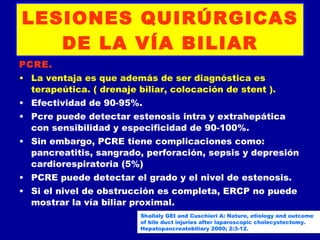 LESIONES QUIRÚRGICAS
   DE LA VÍA BILIAR
PCRE.
• La ventaja es que además de ser diagnóstica es
  terapeútica. ( drenaje biliar, colocación de stent ).
• Efectividad de 90-95%.
• Pcre puede detectar estenosis intra y extrahepática
  con sensibilidad y especificidad de 90-100%.
• Sin embargo, PCRE tiene complicaciones como:
  pancreatitis, sangrado, perforación, sepsis y depresión
  cardiorespiratoria (5%)
• PCRE puede detectar el grado y el nivel de estenosis.
• Si el nivel de obstrucción es completa, ERCP no puede
  mostrar la vía biliar proximal.
                          Shallaly GEI and Cuschieri A: Nature, etiology and outcome
                          of bile duct injuries after laparoscopic cholecystectomy.
                          Hepatopancreatobiliary 2000; 2:3-12.
 