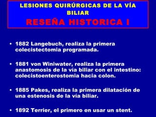 LESIONES QUIRÚRGICAS DE LA VÍA
               BILIAR
      RESEÑA HISTORICA I

• 1882 Langebuch, realiza la primera
  colecistectomia programada.

• 1881 von Winiwater, realiza la primera
  anastomosis de la vía biliar con el intestino:
  colecistoenterostomia hacia colon.

• 1885 Pakes, realiza la primera dilatación de
  una estenosis de la vía biliar.

• 1892 Terrier, el primero en usar un stent.
 