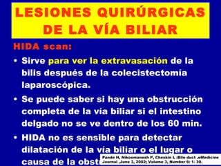 LESIONES QUIRÚRGICAS
   DE LA VÍA BILIAR
HIDA scan:
• Sirve para ver la extravasación de la
  bilis después de la colecistectomía
  laparoscópica.
• Se puede saber si hay una obstrucción
  completa de la vía biliar si el intestino
  delgado no se ve dentro de los 60 min.
• HIDA no es sensible para detectar
  dilatación de la vía biliar o el lugar o
                    Pande H, Nikoomanesh P, Cheskin L :Bile duct .eMedicine
  causa de la obstrucción.2002; Volume 3, Number 6: 1- 30.
                    Journal ,June 3,
 