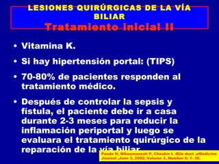LESIONES QUIRÚRGICAS DE LA VÍA
                 BILIAR
           Tratamiento inicial II
• Vitamina K.
• Si hay hipertensión portal: (TIPS)
• 70-80% de pacientes responden al
  tratamiento médico.
• Después de controlar la sepsis y
  fístula, el paciente debe ir a casa
  durante 2-3 meses para reducir la
  inflamación periportal y luego se
  evaluara el tratamiento quirúrgico de la
  reparación de la vía H, Nikoomanesh P, Cheskin L :Bile duct .eMedicine
                     Pande
                           biliar.
                               Journal ,June 3, 2002; Volume 3, Number 6: 1- 30.
 