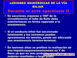 LESIONES QUIRÚRGICAS DE LA VÍA
                BILIAR
  Durante el acto operatorio II
• En secciones mayores a 180º de la
  circunferencia el tubo de Kehr debe
  exteriorizarse en forma separada a la
  anastomosis.

• Si el conducto biliar fue seccionado
  totalmente y los extremos pueden
  aproximarse sin tensión, puede ser adecuada
  una anastomosis termino-terminal.

• En lesiones altas se prefiere la realización de
  una hepaticoyeyunoanastomosis en Y de
  Roux ya que es más probableClin N Am 88 (2008) 1329–1343
                             Surg
                                  que ofrezca
  mejores resultados a largo plazo.
 