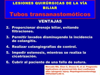 LESIONES QUIRÚRGICAS DE LA VÍA
               BILIAR

 Tubos transanastomóticos
                  VENTAJAS
2. Proporcionar drenaje biliar, evitando
   filtraciones.
3. Permitir lavados disminuyendo la incidencia
   de colangitis.
4. Realizar colangiografías de control.
5. Impedir estenosis, mientras se realiza la
   cicatrización.
6. Cubrir al paciente de una falla de sutura.
                      Mercado MA, Chan C, Orozco H, et al. Prognostic
                      implications of preserved bile duct confluence
                      after iatrogenic injury. Hepatogastroenterology
                      2005;52(61):40–4.
 