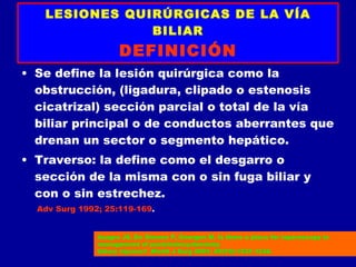 LESIONES QUIRÚRGICAS DE LA VÍA
               BILIAR
                     DEFINICIÓN
• Se define la lesión quirúrgica como la
  obstrucción, (ligadura, clipado o estenosis
  cicatrizal) sección parcial o total de la vía
  biliar principal o de conductos aberrantes que
  drenan un sector o segmento hepático.
• Traverso: la define como el desgarro o
  sección de la misma con o sin fuga biliar y
  con o sin estrechez.
  Adv Surg 1992; 25:119-169.


               Azagra JS, De Simone P, Goergen M. Is there a place for laparoscopy in
               management of postcholecystectomy
               biliary injuries? .World J Surg 2001; 25(10):1331-1334.
 