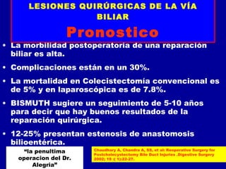 LESIONES QUIRÚRGICAS DE LA VÍA
                  BILIAR

                  Pronostico
• La morbilidad postoperatoria de una reparación
  biliar es alta.
• Complicaciones están en un 30%.
• La mortalidad en Colecistectomía convencional es
  de 5% y en laparoscópica es de 7.8%.
• BISMUTH sugiere un seguimiento de 5-10 años
  para decir que hay buenos resultados de la
  reparación quirúrgica.
• 12-25% presentan estenosis de anastomosis
  bilioentérica.
     “la penultima     Chaudhary A, Chandra A, SS, et al: Reoperative Surgery for
                       Postcholecystectomy Bile Duct Injuries .Digestive Surgery
   operacion del Dr.   2002; 19 :( 1):22-27.
        Alegria”
 