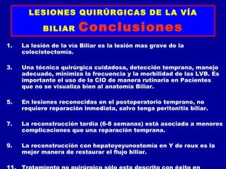 LESIONES QUIRÚRGICAS DE LA VÍA

            BILIAR      Conclusiones
1.   La lesión de la vía Biliar es la lesión mas grave de la
     colecistectomía.

3.   Una técnica quirúrgica cuidadosa, detección temprana, manejo
     adecuado, minimiza la frecuencia y la morbilidad de las LVB. Es
     importante el uso de la CIO de manera rutinaria en Pacientes
     que no se visualiza bien al anatomía Biliar.

5.   En lesiones reconocidas en el postoperatorio temprano, no
     requiere reparación inmediata, salvo tenga peritonitis biliar.

7.   La reconstrucción tardía (6-8 semanas) está asociada a menores
     complicaciones que una reparación temprana.

9.   La reconstrucción con hepatoyeyunostomía en Y de roux es la
     mejor manera de restaurar el flujo biliar.
 