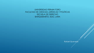 UNIVERSIDAD FERMIN TORO
FACULTAD DE CIENCIAS JURÍDICAS Y POLÍTICAS
ESCUELA DE DERECHO
BARQUISIMETO, EDO, LARA
Rafael Quevedo
 