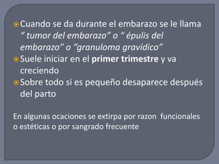 Cuando se da durante el embarazo se le llama
“ tumor del embarazo” o “ épulis del
embarazo” o “granuloma gravídico”
Suele iniciar en el primer trimestre y va
creciendo
Sobre todo si es pequeño desaparece después
del parto
En algunas ocaciones se extirpa por razon funcionales
o estéticas o por sangrado frecuente
 