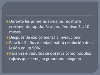 Durante las primeras semanas mostrará
crecimiento rápido. Fase proliferativa: 6 a 10
meses
Después de eso comienza a involucionar
Para los 5 años de edad habrá resolución de la
lesión en un 90%
Rara vez en adultos se observa como nódulos
rojizos que semejan granuloma piógeno
 