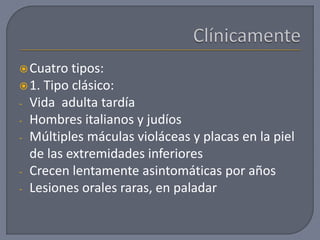 Cuatro tipos:
1. Tipo clásico:
- Vida adulta tardía
- Hombres italianos y judíos
- Múltiples máculas violáceas y placas en la piel
de las extremidades inferiores
- Crecen lentamente asintomáticas por años
- Lesiones orales raras, en paladar
 