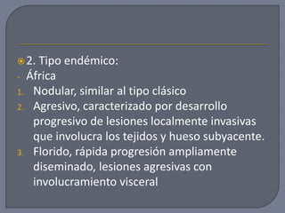 2. Tipo endémico:
- África
1. Nodular, similar al tipo clásico
2. Agresivo, caracterizado por desarrollo
progresivo de lesiones localmente invasivas
que involucra los tejidos y hueso subyacente.
3. Florido, rápida progresión ampliamente
diseminado, lesiones agresivas con
involucramiento visceral
 